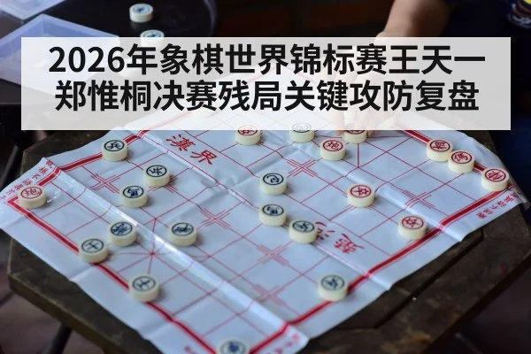 2026年象棋世界锦标赛王天一郑惟桐决赛残局关键攻防复盘